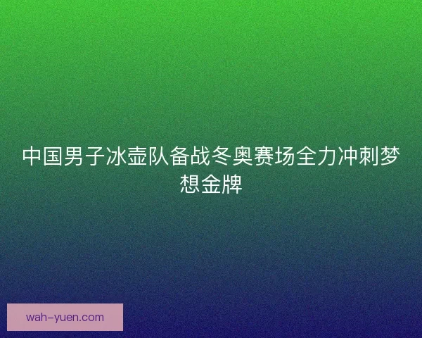 中国男子冰壶队备战冬奥赛场全力冲刺梦想金牌