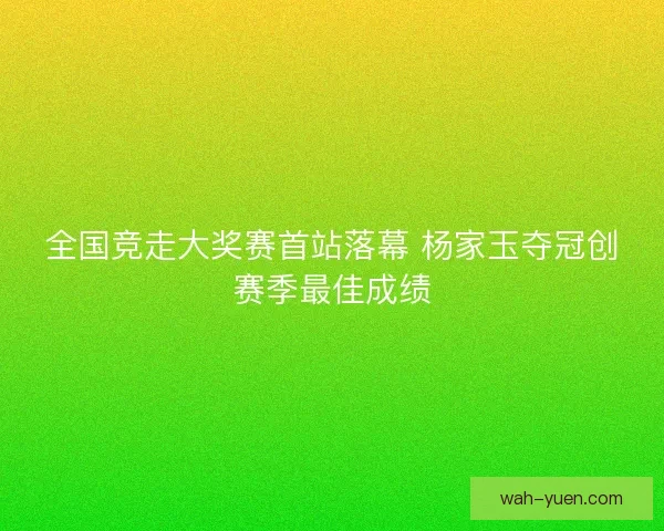 全国竞走大奖赛首站落幕 杨家玉夺冠创赛季最佳成绩