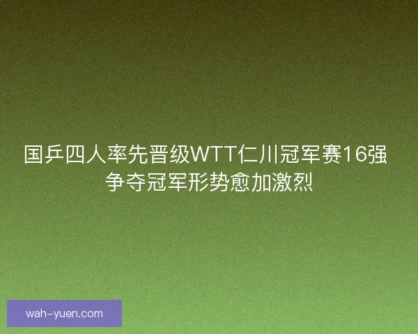 国乒四人率先晋级WTT仁川冠军赛16强 争夺冠军形势愈加激烈