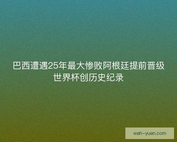 巴西遭遇25年最大惨败阿根廷提前晋级世界杯创历史纪录