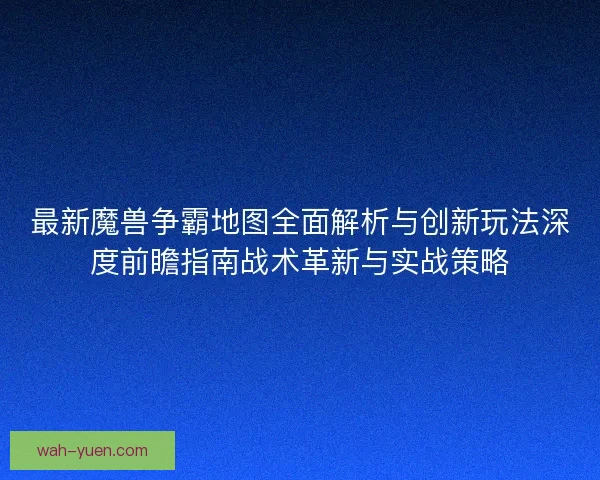 最新魔兽争霸地图全面解析与创新玩法深度前瞻指南战术革新与实战策略