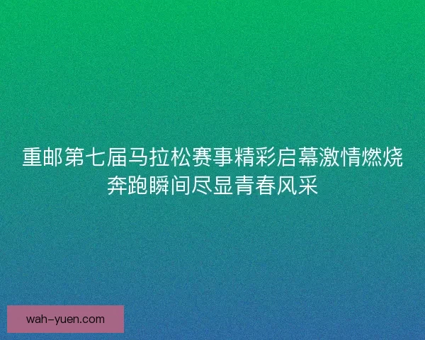 重邮第七届马拉松赛事精彩启幕激情燃烧奔跑瞬间尽显青春风采