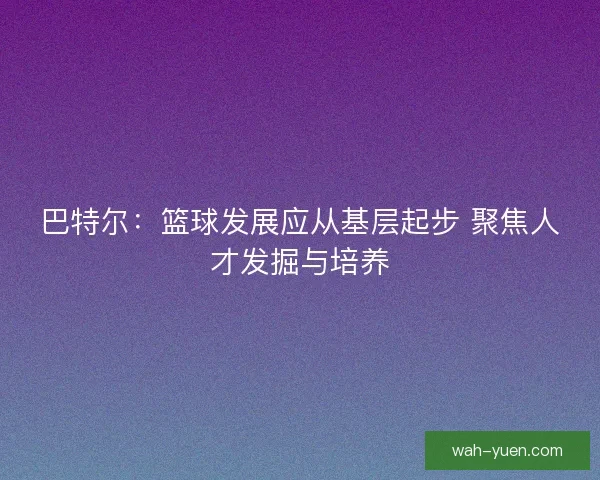 巴特尔：篮球发展应从基层起步 聚焦人才发掘与培养