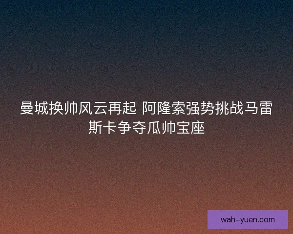 曼城换帅风云再起 阿隆索强势挑战马雷斯卡争夺瓜帅宝座