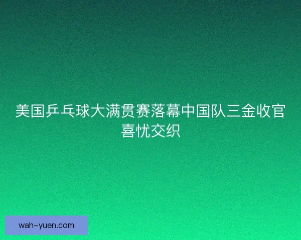 美国乒乓球大满贯赛落幕中国队三金收官喜忧交织