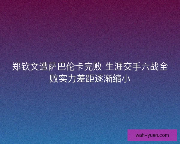 郑钦文遭萨巴伦卡完败 生涯交手六战全败实力差距逐渐缩小