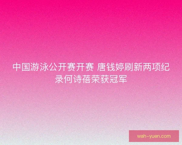 中国游泳公开赛开赛 唐钱婷刷新两项纪录何诗蓓荣获冠军