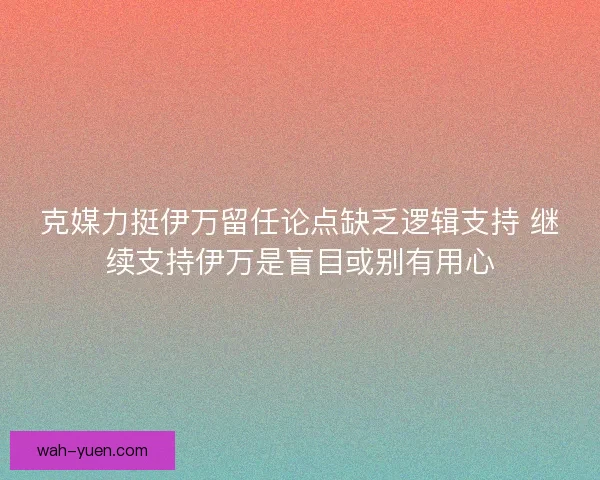 克媒力挺伊万留任论点缺乏逻辑支持 继续支持伊万是盲目或别有用心