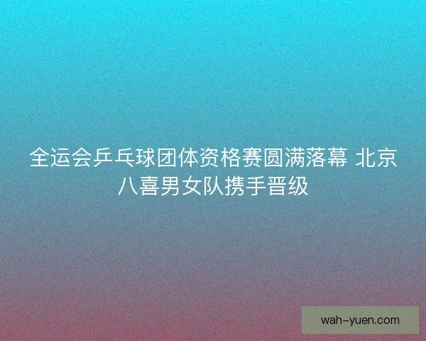 全运会乒乓球团体资格赛圆满落幕 北京八喜男女队携手晋级
