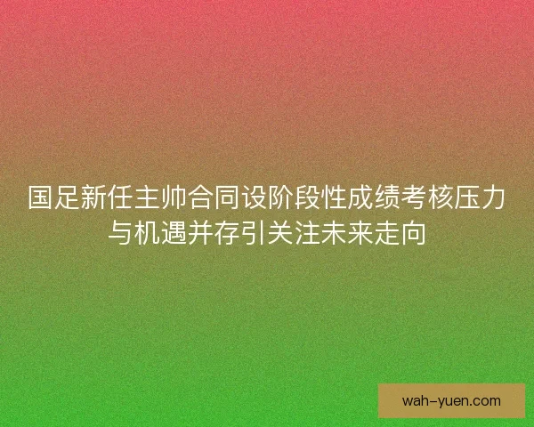 国足新任主帅合同设阶段性成绩考核压力与机遇并存引关注未来走向
