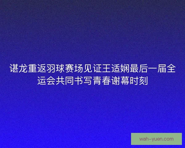 谌龙重返羽球赛场见证王适娴最后一届全运会共同书写青春谢幕时刻